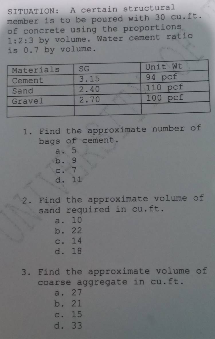 SITUATION: A certain structural
member is to be poured with 30 cu.ft.
of concrete using the proportions
1:2:3 by volume. Water cement ratio
is 0.7 by volume.
1. Find the approximate number of
bags of cement.
a. 5
b. g
c. 7
d. 11
2. Find the approximate volume of
sand required in cu.ft.
a. 10
b. 22
c. 14
d. 18
3. Find the approximate volume of
coarse aggregate in cu.ft.
a. 27
b. 21
c. 15
d. 33