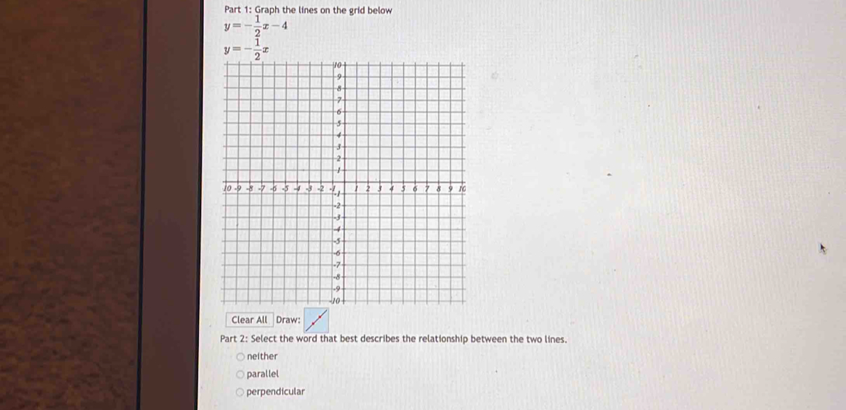 Graph the lines on the grid below
y=- 1/2 x-4
Clear All Draw:
Part 2: Select the word that best describes the relationship between the two lines.
neither
parallel
perpendicular