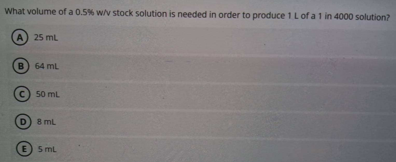 What volume of a 0.5% w/v stock solution is needed in order to produce 1 L of a 1 in 4000 solution?
A 25 mL
B 64 mL
C 50 mL
D 8 mL
E  5 mL