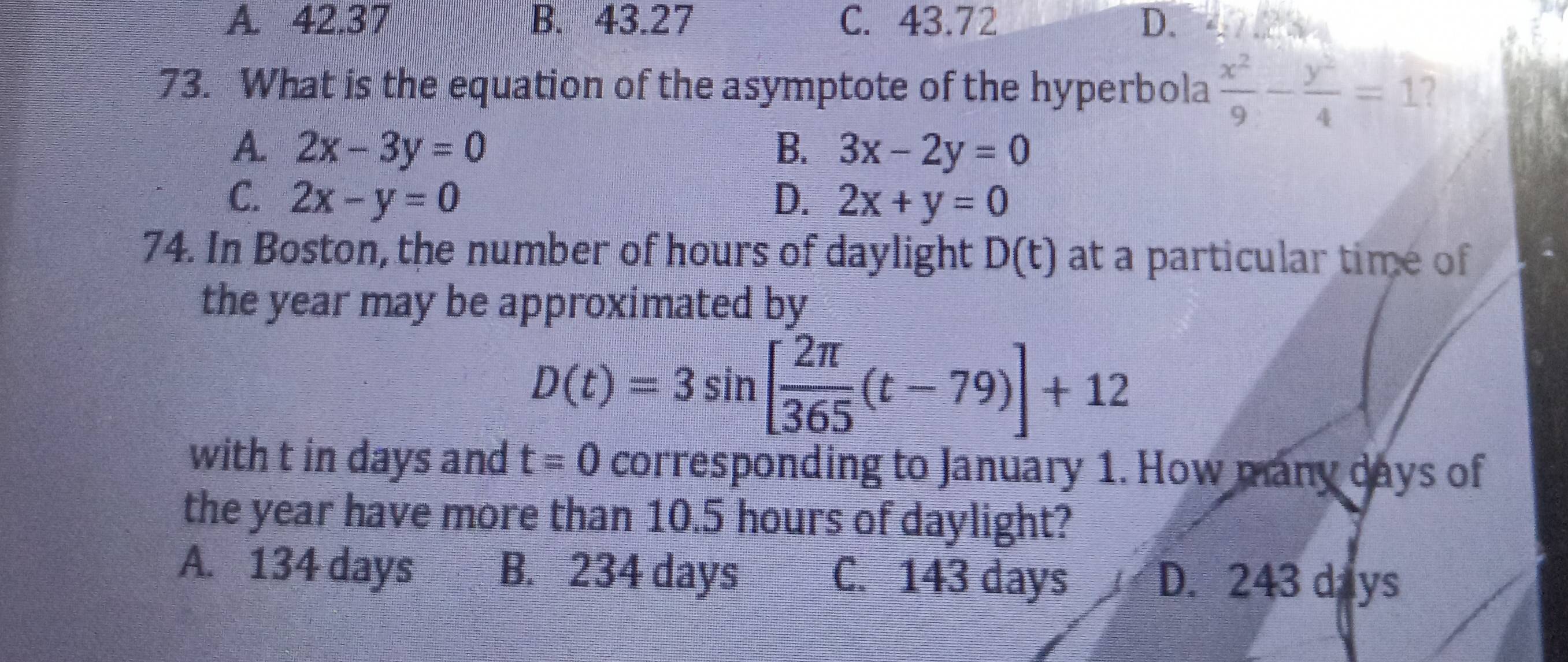 A. 42.37 B. 43.27 C. 43.72 D.
73. What is the equation of the asymptote of the hyperbola  x^2/9 - y^2/4 =1 2
A. 2x-3y=0 B. 3x-2y=0
C. 2x-y=0 D. 2x+y=0
74. In Boston, the number of hours of daylight D(t) at a particular time of
the year may be approximated by
D(t)=3sin [ 2π /365 (t-79)]+12
with t in days and t=0 corresponding to January 1. How many days of
the year have more than 10.5 hours of daylight?
A. 134 days B. 234 days C. 143 days D. 243 days