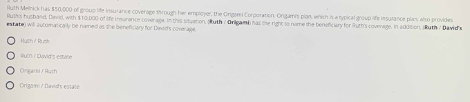 Ruth Melnick has $50,000 of group life insurance coverage through her employer, the Origami Corporation. Origami's plan, which is a typical group life insurance plan, also provides
Ruth's husband, David, with $10,000 of life insurance coverage. In this situation, (Ruth / Origami) has the right to name the beneficiary for Ruth's coverage. In addition, (Ruth / David's
estate) will automatically be named as the beneficiary for David's coverage.
Ruth / Ruth
Ruth / David's estate
Origami / Ruth
Origami / David's estate