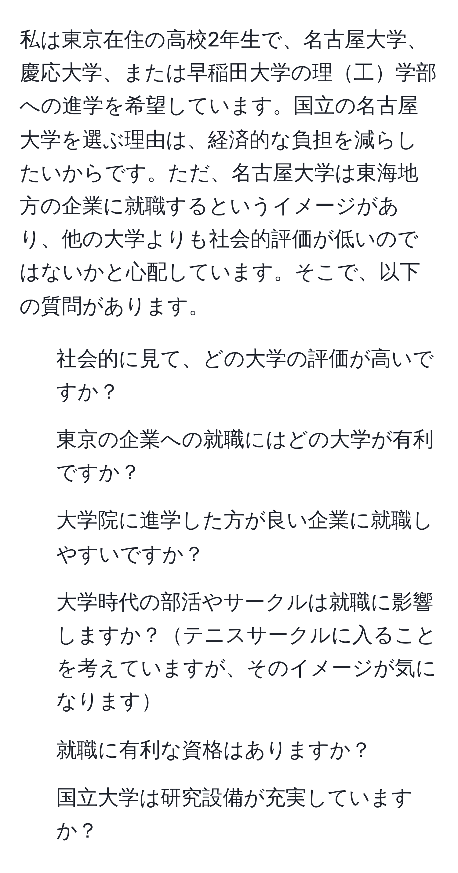 私は東京在住の高校2年生で、名古屋大学、慶応大学、または早稲田大学の理工学部への進学を希望しています。国立の名古屋大学を選ぶ理由は、経済的な負担を減らしたいからです。ただ、名古屋大学は東海地方の企業に就職するというイメージがあり、他の大学よりも社会的評価が低いのではないかと心配しています。そこで、以下の質問があります。  
1. 社会的に見て、どの大学の評価が高いですか？  
2. 東京の企業への就職にはどの大学が有利ですか？  
3. 大学院に進学した方が良い企業に就職しやすいですか？  
4. 大学時代の部活やサークルは就職に影響しますか？テニスサークルに入ることを考えていますが、そのイメージが気になります  
5. 就職に有利な資格はありますか？  
6. 国立大学は研究設備が充実していますか？