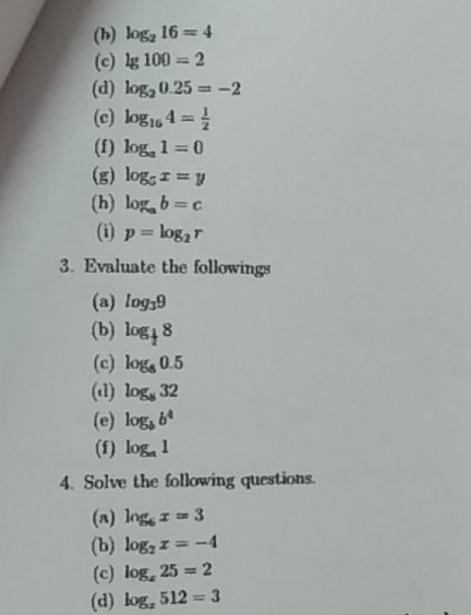 log _216=4
(c) lg 100=2
(d) log _20.25=-2
(c) log _164= 1/2 
(f) log _a1=0
(g) log _5x=y
(h) log _ab=c
(i) p=log _2r
3. Evaluate the followings 
(a) log _39
(b) log _ 1/2 8
(c) log _80.5
(d) log _832
(e) log _bb^4
(f) log _a1
4. Solve the following questions. 
(a) log _6x=3
(b) log _2x=-4
(c) log _s25=2
(d) log _x512=3