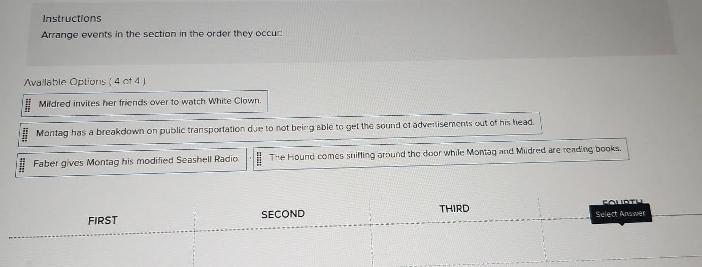 Instructions
Arrange events in the section in the order they occur:
Available Options ( 4 of 4 )
:: Mildred invites her friends over to watch White Clown.
Montag has a breakdown on public transportation due to not being able to get the sound of advertisements out of his head.
beginarrayr 48 * 22 hline 35 hline endarray Faber gives Montag his modified Seashell Radio. The Hound comes sniffing around the door while Montag and Mildred are reading books.
FIRST SECOND THIRD Soldtu
Select Answer