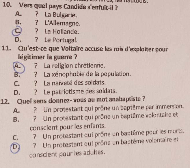 les nautbois .
10. Vers quel pays Candide s'enfuit-il ?
A. ? La Bulgarie.
B. ? L'Allemagne.
C. ? La Hollande.
D. ? Le Portugal.
11. Qu'est-ce que Voltaire accuse les rois d'exploiter pour
légitimer la guerre ?
A. ? La religion chrétienne.
B. ? La xénophobie de la population.
C. ? La naïveté des soldats.
D. ? Le patriotisme des soldats.
12. Quel sens donnez- vous au mot anabaptiste ?
A. ? Un protestant qui prône un baptême par immersion.
B. ? Un protestant qui prône un baptême volontaire et
conscient pour les enfants.
C. ? Un protestant qui prône un baptême pour les morts.
D. ? Un protestant qui prône un baptême volontaire et
conscient pour les adultes.