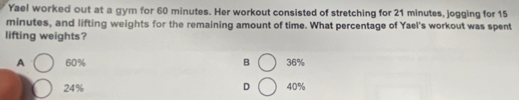 Yael worked out at a gym for 60 minutes. Her workout consisted of stretching for 21 minutes, jogging for 15
minutes, and lifting weights for the remaining amount of time. What percentage of Yael's workout was spent
lifting weights?
A 60% B 36%
24% D 40%