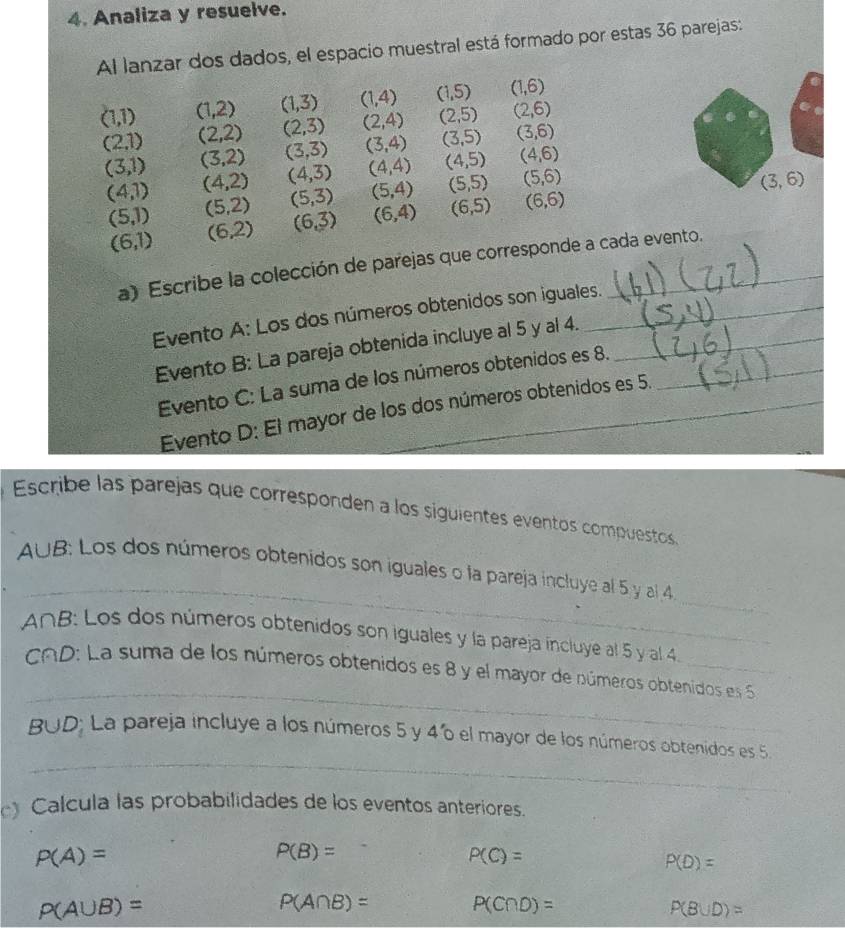 Analiza y resuelve.
Al lanzar dos dados, el espacio muestral está formado por estas 36 parejas:
(1,1) (1,2) (1,3) (1,4) (1,5) (1,6)
(2,1) (2,2) (2,3) (2,4) (2,5) (2,6)
(3,1) (3,2) (3,3) (3,4) (3,5) (3,6)
(4,1) (4,2) (4,3) (4,4) (4,5) (4,6)
(5,1) (5,2) (5,3) (5,4) (5,5) (5,6)
(3,6)
(6,1) (6,2) (6,3) (6,4) (6,5) (6,6)
a) Escribe la colección de parejas que corresponde a cada evento.
Evento A: Los dos números obtenidos son iguales.
Evento B: La pareja obtenida incluye al 5 y al 4.__
Evento C: La suma de los números obtenidos es 8._
Evento D: El mayor de los dos números obtenidos es 5.
Escribe las parejas que corresponden a los siguientes eventos compuestos
_
_
A∪ B 3: Los dos números obtenidos son iguales o la pareja incluye al 5 y al 4
_
A∩B: Los dos números obtenidos son iguales y la pareja incluye al 5 y al 4
_
CAD: La suma de los números obtenidos es 8 y el mayor de números obtenidos es 
_
B∪ D; La pareja incluye a los números 5 y 46 el mayor de los números obtenidos es 5.
Calcula las probabilidades de los eventos anteriores.
P(A)=
P(B)=
P(C)=
P(D)=
P(A∪ B)=
P(A∩ B)= P(C∩ D)=
P(B∪ D)=