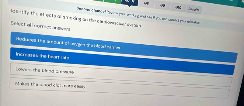 Results
Second chance! Review your working and see if you can correct your mistakes
Identify the effects of smoking on the cardiovascular system.
Select all correct answers
Reduces the amount of oxygen the blood carries
Increases the heart rate
Lowers the blood pressure
Makes the blood clot more easily