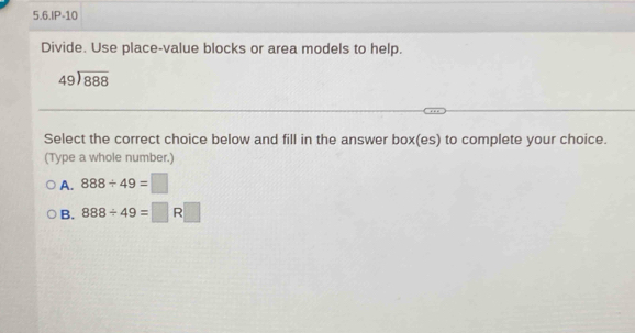 5.6.IP-10
Divide. Use place-value blocks or area models to help.
beginarrayr 49encloselongdiv 888endarray
Select the correct choice below and fill in the answer box(es) to complete your choice.
(Type a whole number.)
A. 888/ 49=□
B. 888/ 49=□ R□