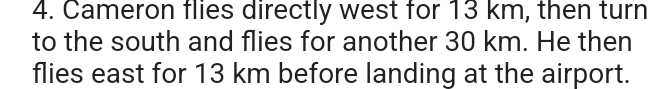Cameron flies directly west for 13 km, then turn 
to the south and flies for another 30 km. He then 
flies east for 13 km before landing at the airport.