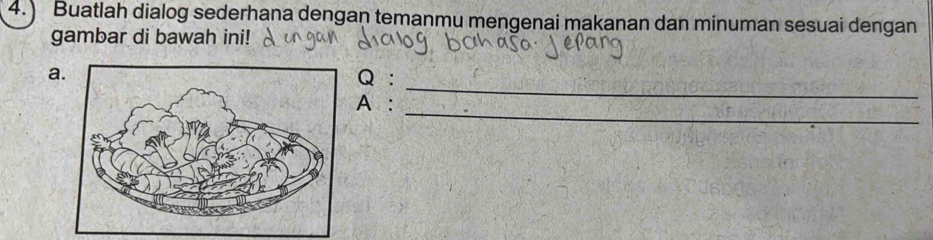 4.) Buatlah dialog sederhana dengan temanmu mengenai makanan dan minuman sesuai dengan 
gambar di bawah ini! 
_ 
aQ : 
_ 
A: