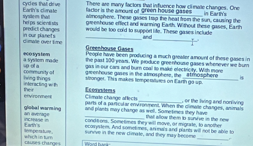 cycles that drive There are many factors that influence how climate changes. One 
Earth's climate factor is the amount of green house gases in Earth's 
system that atmosphere. These gases trap the heat from the sun, causing the 
helps scientists greenhouse effect and warming Earth. Without these gases, Earth 
predict changes would be too cold to support life. These gases include 
in our planets _and 
climate over time 
_ 
Greenhouse Gases 
eco system People have been producing a much greater amount of these gases in 
a system made the past 100 years. We produce greenhouse gases whenever we burn 
up of a gas in our cars and burn coal to make electricity. With more 
community of greenhouse gases in the atmosphere, the _atmosphere is 
living things stronger. This makes temperatures on Earth go up. 
interacting with 
their Ecosystems 
environment Climate change affects _, or the living and nonliving 
parts of a particular environment. When the climate changes, animals 
global warming and plants may change as well. Sometimes they have 
an average _that allow them to survive in the new 
increase in conditions. Sometimes they will move, or migrate, to another 
Earth's ecosystem. And sometimes, animals and plants will not be able to 
_ 
tem perature , survive in the new climate, and they may become 
which in turn 
causes changes Word hank: