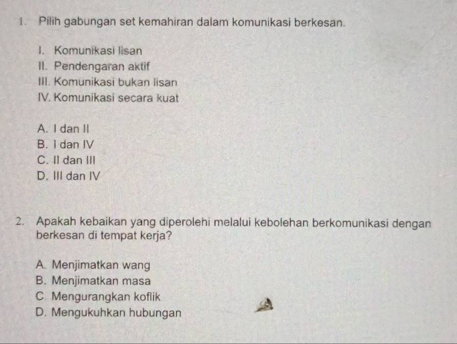 Pilih gabungan set kemahiran dalam komunikasi berkesan.
I. Komunikasi lisan
II. Pendengaran aktif
III. Komunikasi bukan lisan
IV. Komunikasi secara kuat
A. I dan II
B. I dan IV
C. I dan III
D. III dan IV
2. Apakah kebaikan yang diperolehi melalui kebolehan berkomunikasi dengan
berkesan di tempat kerja?
A. Menjimatkan wang
B. Menjimatkan masa
C Mengurangkan koflik
D. Mengukuhkan hubungan