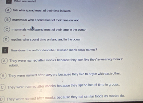 What are seals?
A fish who spend most of their time in lakes
B  marmals who spend most of their time on land
C ) mammals who spend most of their time in the ocean
D reptiles who spend time on land and in the ocean
2 How does the author describe Hawaiian monk seals' names?
A They were named after monks because they look like they're wearing monks'
robes,
B ) They were named after lawyers because they like to argue with each other.
C They were named after monks because they spend lots of time in groups.
D) They were named after monks because they eat similar foods as monks do.
