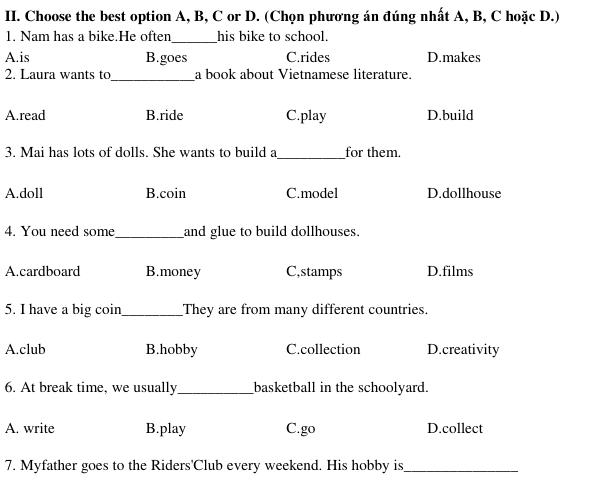 Choose the best option A, B, C or D. (Chọn phương án đúng nhất A, B, C hoặc D.)
1. Nam has a bike.He often_ his bike to school.
A.is B.goes C.rides D.makes
2. Laura wants to_ a book about Vietnamese literature.
A.read B.ride C.play D.build
3. Mai has lots of dolls. She wants to build a_ for them.
A.doll B.coin C.model D.dollhouse
4. You need some_ and glue to build dollhouses.
A.cardboard B.money C,stamps D.films
5. I have a big coin_ They are from many different countries.
A.club B.hobby C.collection D.creativity
6. At break time, we usually_ basketball in the schoolyard.
A. write B.play C.go D.collect
7. Myfather goes to the Riders'Club every weekend. His hobby is_