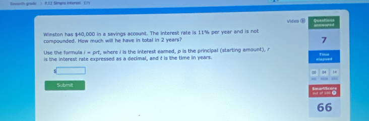 Sevonth grade ) R, 12 Simple interest E7Y 
Questions 
Video answered 
Winston has $40,000 in a savings account. The interest rate is 11% per year and is not 
compounded. How much will he have in total in 2 years? 
7 
Use the formula i= DF t, where / is the interest earned, p is the principal (starting amount), r
is the interest rate expressed as a decimal, and t is the time in years. elapsed Tinse 
s□ 
04 14 
Submit SmartScore 
our of 190 Ω 
66