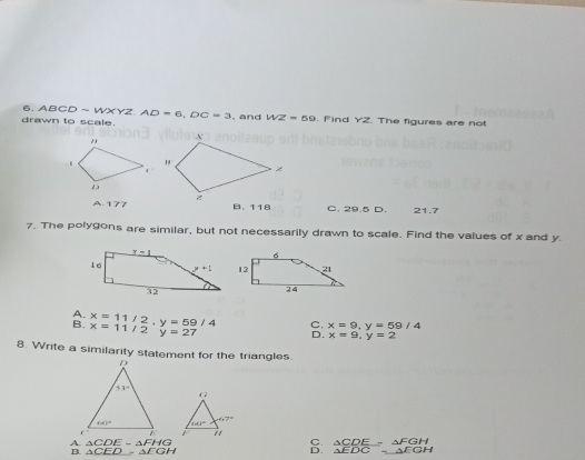 drawn to scale. ABCD=WXYZ,AD=6,DC=3 , and WZ=60. Find YZ. The figures are not
A.177 B. 118 C. 29.5 D. 21.7
7. The polygons are similar, but not necessarily drawn to scale. Find the values of x and y.
A.
B. x=11/2,y=59/4 x=11/2y=27 C. x=9,y=59/4
D. x=9,y=2
8. Write a similarity statement for the triangles.
A. △ CDE-△ FHG C.  △ CDE/△ EDC =beginarrayr △ FGH △ EGHendarray
B. △ CEDsim △ EGH D.