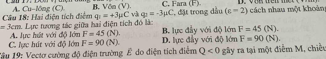 A. Cu-lông (C). B. Vôn (V). C. Fara (F). D. Von trên met
Câu 18: Hai điện tích điểm q_1=+3mu C và q_2=-3mu C , đặt trong dầu (varepsilon =2) cách nhau một khoảng
=3cm. Lực tương tác giữa hai điện tích đó là:
A. lực hút với độ lớn F=45(N). B. lực đầy với độ lớn F=45(N).
C. lực hút với độ lớn F=90(N). D. lực đầy với độ lớn F=90(N). 
Tâu 19: Vectơ cường độ điện trường do điện tích điểm vector E Q<0</tex> gây ra tại một điểm M, chiều