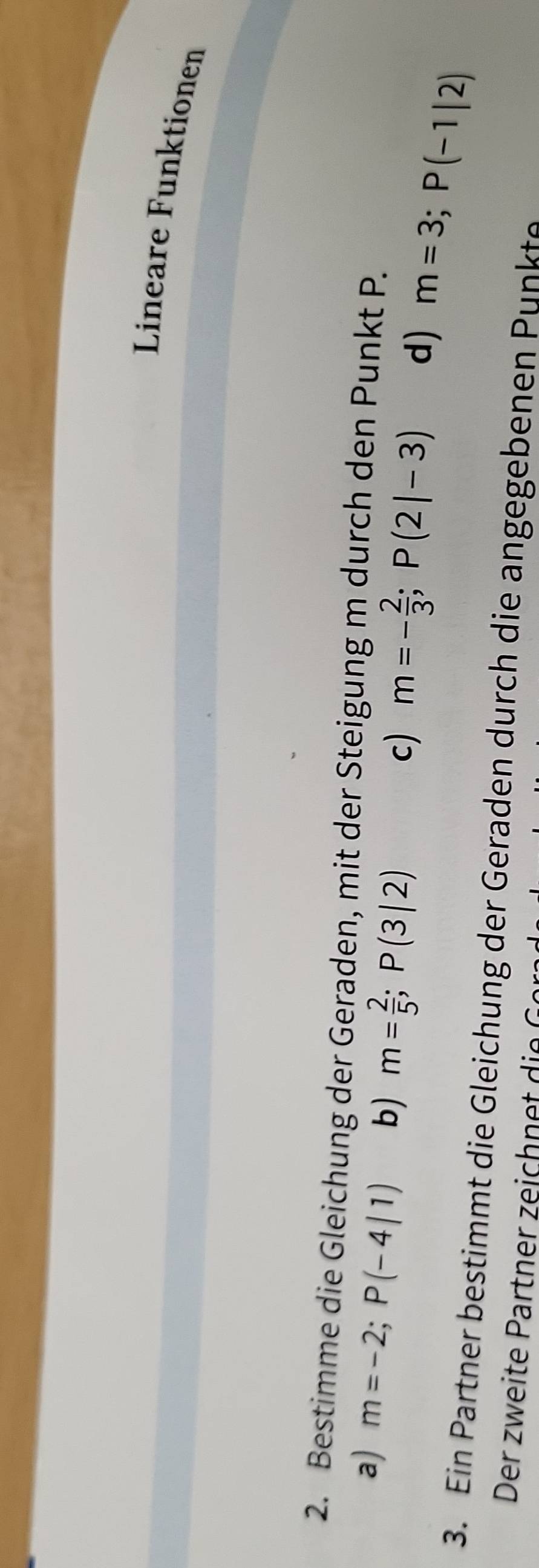 Lineare Funktionen
2. Bestimme die Gleichung der Geraden, mit der Steigung m durch den Punkt P.
a) m=-2; P(-4|1) b) m= 2/5 ; P(3|2)
c) m=- 2/3 ; P(2|-3) d) m=3; P(-1|2)
3. Ein Partner bestimmt die Gleichung der Geraden durch die angegebenen Punkte
Der weite art r zeich din