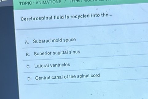 TOPIC : ANIMATIONS / TYPE : M
Cerebrospinal fluid is recycled into the...
A. Subarachnoid space
B. Superior sagittal sinus
C. Lateral ventricles
D. Central canal of the spinal cord