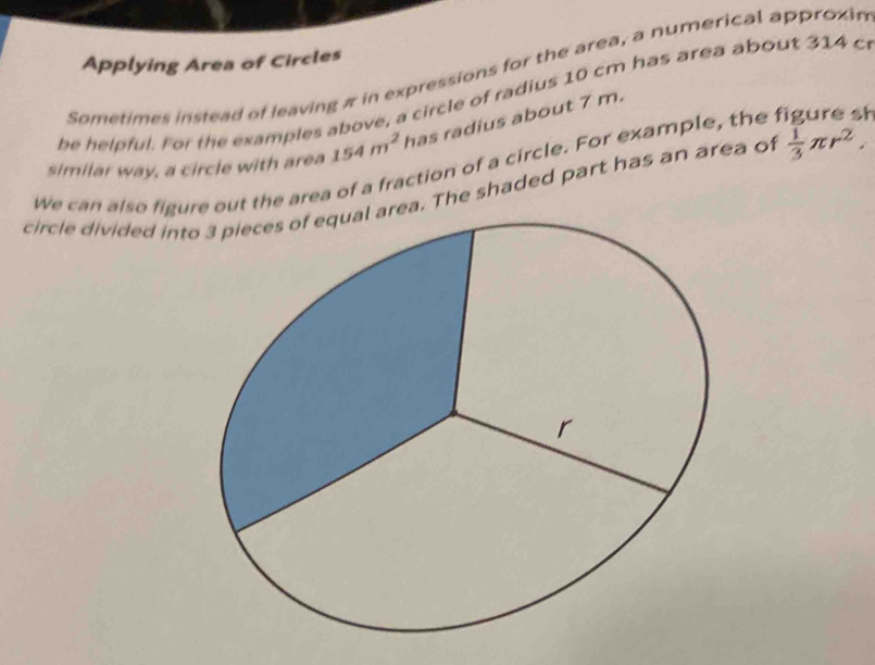 Applying Area of Circles 
Sometimes instead of leaving π in expressions for the area, a numerical approxin 
be helpful. For the examples above, a circle of radius 10 cm has area about 314 c 
We can also figuut the area of a fraction of a circle. For example, the figure sh similar way, a circle with area 154m^2 has radius about 7 m. 
circle divided int The shaded part has an area of  1/3 π r^2.