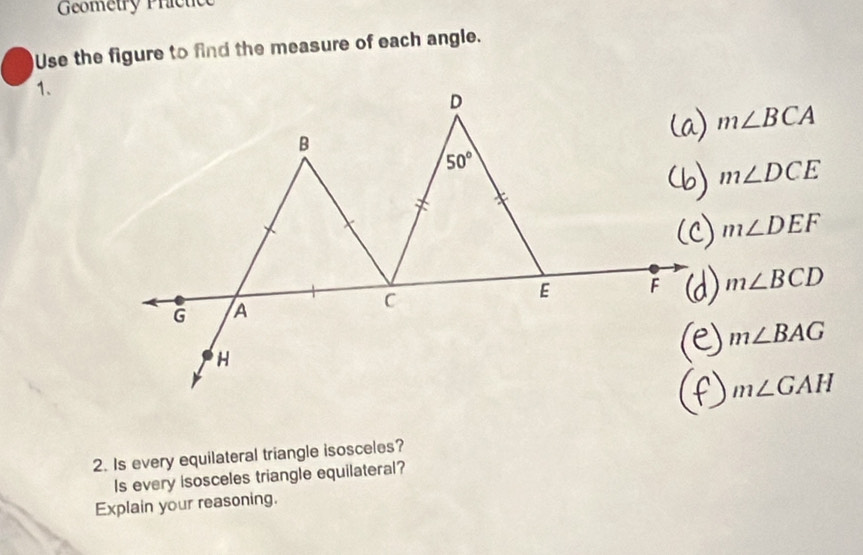 Geometry Prictic
Use the figure to find the measure of each angle.
1.
m∠ BCA
m∠ DCE
m∠ DEF
m∠ BCD
m∠ BAG
m∠ GAH
2. Is every equilateral triangle isosceles?
Is every isosceles triangle equilateral?
Explain your reasoning.