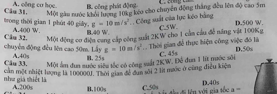 A. công cơ học. B. công phát động. C. công can
Câu 31. Một gàu nước khối lượng 10kg kéo cho chuyển động thắng đều lên độ cao 5m
trong thời gian 1 phút 40 giây, g=10m/s^2. Công suất của lực kéo bằng
D. 500 W.
C. 5W.
A. 400 W. B. 40 W.
Câu 32. Một động cơ điện cung cấp công suất 2KW cho 1 cần cầu đề nâng vật 100Kg
chuyền động đều lên cao 50m. Lấy g=10m/s^2. Thời gian để thực hiện công việc đó là
A. 40s B. 25s
C. 45s D. 50s
Câu 33. Một ấm đun nước siêu tốc có công suất 2KW. Để đun 1 lít nước sôi
cần một nhiệt lượng là 100000J. Thời gian để đun sôi 2 lít nước ở cùng điều kiện
như giả thiết là
D. 40s
A. 200s B. 100s C. 50s
* n đ v i gia tốc a=