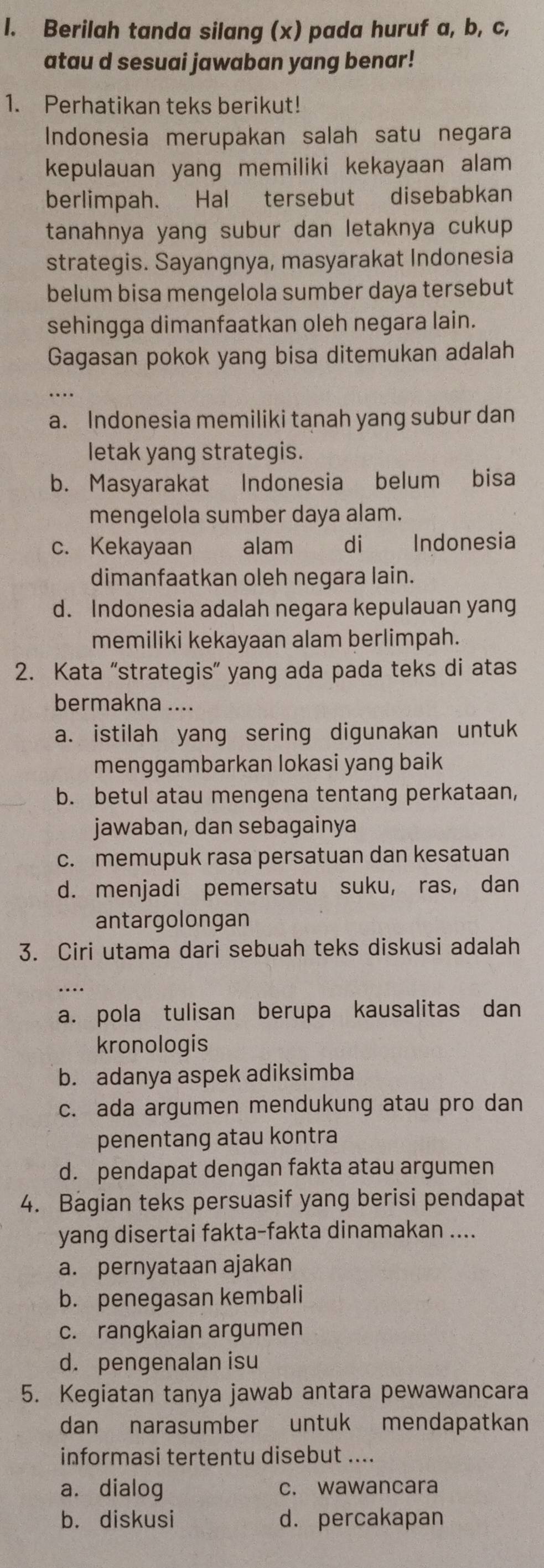 Berilah tanda silang (x) pada huruf a, b, c,
atau d sesuai jawaban yang benar!
1. Perhatikan teks berikut!
Indonesia merupakan salah satu negara
kepulauan yang memiliki kekayaan alam 
berlimpah. Hal tersebut disebabkan
tanahnya yang subur dan letaknya cukup
strategis. Sayangnya, masyarakat Indonesia
belum bisa mengelola sumber daya tersebut
sehingga dimanfaatkan oleh negara lain.
Gagasan pokok yang bisa ditemukan adalah
a. Indonesia memiliki tanah yang subur dan
letak yang strategis.
b. Masyarakat Indonesia belum bisa
mengelola sumber daya alam.
c. Kekayaan alam di Indonesia
dimanfaatkan oleh negara lain.
d. Indonesia adalah negara kepulauan yang
memiliki kekayaan alam berlimpah.
2. Kata “strategis” yang ada pada teks di atas
bermakna ....
a. istilah yang sering digunakan untuk
menggambarkan lokasi yang baik
b. betul atau mengena tentang perkataan,
jawaban, dan sebagainya
c. memupuk rasa persatuan dan kesatuan
d. menjadi pemersatu suku, ras, dan
antargolongan
3. Ciri utama dari sebuah teks diskusi adalah
_
…
a. pola tulisan berupa kausalitas dan
kronologis
b. adanya aspek adiksimba
c. ada argumen mendukung atau pro dan
penentang atau kontra
d. pendapat dengan fakta atau argumen
4. Bagian teks persuasif yang berisi pendapat
yang disertai fakta-fakta dinamakan ....
a. pernyataan ajakan
b. penegasan kembali
c. rangkaian argumen
d. pengenalan isu
5. Kegiatan tanya jawab antara pewawancara
dan narasumber untuk mendapatkan
informasi tertentu disebut ....
a. dialog c. wawancara
b. diskusi d. percakapan