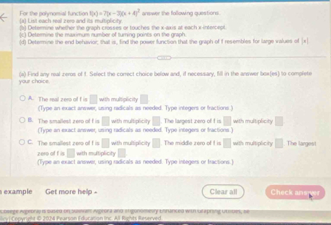 For the polynomial function f(x)=7(x-3)(x+4)^2 answer the following questions
(a) List each real zero and its multiplicity.
(b) Determine whether the graph crosses or touches the x-axis at each x-intercept
(c) Determine the maximum number of turning points on the graph.
(d) Determine the end behavior; that is, find the power function that the graph of f resembles for large values of x
(a) Find any real zeros of f. Select the correct choice below and, if necessary, fill in the answer box(es) to complete
your choice.
A. The real zero of f is □ with multiplicity
(Type an exact answer, using radicals as needed. Type integers or fractions.)
B. The smallest zero of f is □ with multiplicity . The largest zero of f is □ with multiplicity
(Type an exact answer, using radicals as needed. Type integers or fractions)
C. The smallest zero of f is □ with multiplicity The middle zero of f is □ with multiplicity □ The largest
zero of f is with multiplicity
(Type an exact answer, using radicals as needed. Type integers or fractions.)
example Get more help Clear all Check ans ver
Lolege Ageora) is pased on Suuivan Aigeora and Ingonometry Ennanted with Graphing utilbes, se
licy| Copyright © 2024 Pearson Education Inc. All Rights Reserved.