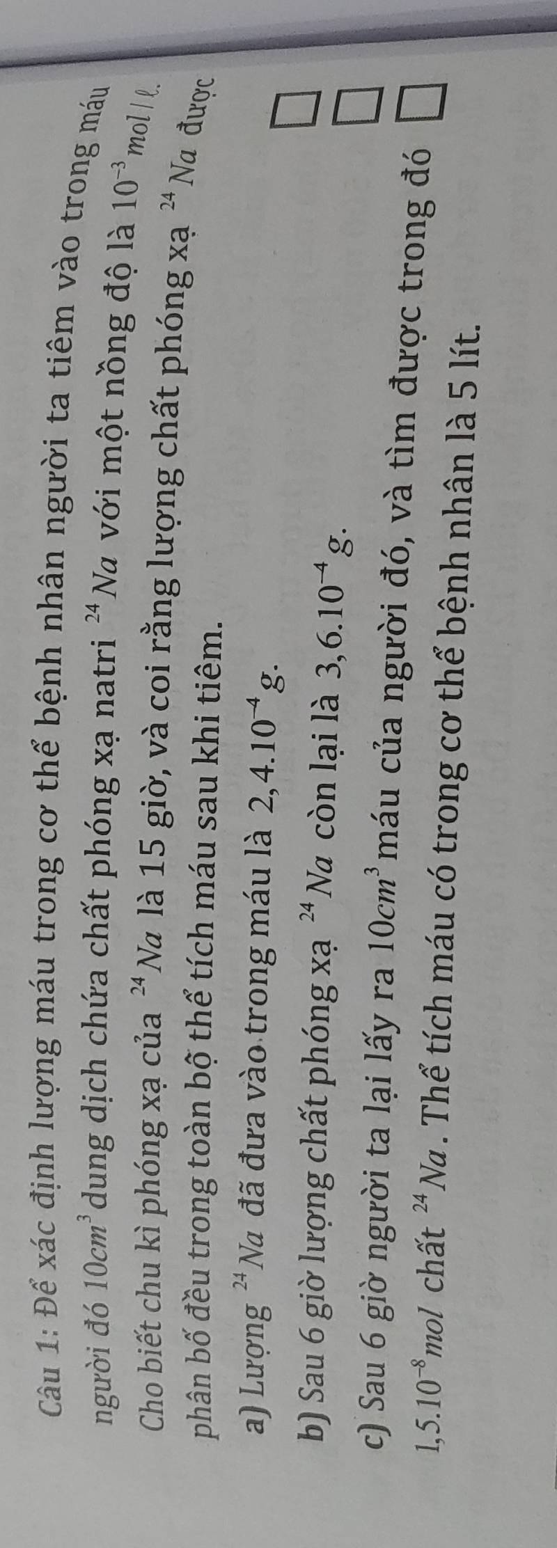 Để xác định lượng máu trong cơ thể bệnh nhân người ta tiêm vào trong máu
người đó 10cm^3 dung dịch chứa chất phóng xạ natri 24 Na với một nồng độ là 10^(-3) mol I l.
Cho biết chu kì phóng xạ của 24 Na là 15 giờ, và coi rằng lượng chất phóng xạ 24 Na được
phân bố đều trong toàn bộ thể tích máu sau khi tiêm.
a) Lượng 'Na đã đưa vào trong máu là 2,4.10^(-4)g.
□ 
b) Sau 6 giờ lượng chất phóng xạ ^24N 7 còn lại là 3, 6.10^(-4)g.
□ 
c) Sau 6 giờ người ta lại lấy ra 10cm^3 máu của người đó, và tìm được trong đó □
1,5.10^(-8) mol chất^(24)Na. Thể tích máu có trong cơ thể bệnh nhân là 5 lít.