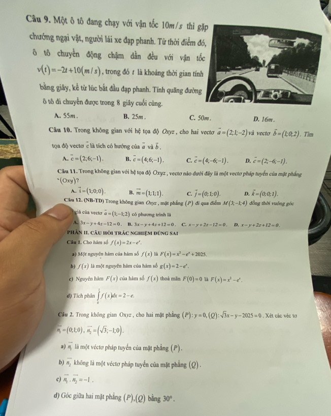 Một ô tô đang chạy với vận tốc 10m/s thì g
chướng ngại vật, người lái xe đạp phanh. Từ thời điểm 
ô tô chuyển động chậm dần đều với vận t
v(t)=-2t+10(m/s) , trong đó t là khoảng thời gian tín
bằng giây, kể từ lúc bắt đầu đạp phanh. Tính quãng đườn
ô tô di chuyển được trong 8 giây cuối cùng.
A. 55m . B. 25m . C. 50m . D. 16m .
Câu 10. Trong không gian với hệ tọa độ Oxyz , cho hai vectơ vector a=(2;1;-2) và vectơ vector b=(1;0;2). Tim
tọa độ vectơ c là tích có hướng của overline a và vector b.
A. overline c=(2;6;-1). B. vector c=(4;6;-1). C. overline c=(4;-6;-1). D. vector c=(2;-6;-1).
Câu 11. Trong không gian với hệ tọa độ Oxyz , vectơ nào dưới đây là một vectơ pháp tuyển của mặt phẳng^.(Oxy)
A. vector i=(1;0;0). B. vector m=(1;1;1). C. vector j=(0;1;0). D. vector k=(0;0;1).
Câu 12. (NB-TD) Trong không gian Oxyz , mặt phẳng (P) đi qua điểm M(3;-1;4) đồng thời vuông góc
giá của vecto vector a=(1;-1;2) có phương trình là
A. 3x-y+4z-12=0. B. 3x-y+4z+12=0 C. x-y+2z-12=0. D. x-y+2z+12=0.
PhầN II. CâU hỏi trác nghiệm đúng sai
Câu 1. Cho hàm số f(x)=2x-e^x.
a) Một nguyên hàm của hàm số f(x) là F(x)=x^2-e^x+2025.
b) f(x) là một nguyên hàm của hàm số g(x)=2-e^x.
c) Nguyên hàm F(x) của hàm số f(x) thoả mãn F(0)=0 là F(x)=x^2-e^x.
d) Tích phân ∈tlimits _0^(1f(x)dx=2-e.
Cầu 2. Trong không gian Oxyz , cho hai mặt phẳng (P):y=0,(Q):sqrt 3)x-y-2025=0. Xét các véc tơ
overline n_1=(0;1;0),overline n_2=(sqrt(3);-1;0).
a) vector n_1 là một véctơ pháp tuyến của mặt phẳng (P).
b) overline n_2 không là một véctơ pháp tuyến của mặt phẳng (Q) .
c) vector n_1· vector n_2=-1.
d) Góc giữa hai mặt phẳng (P),(Q) bằng 30^o.