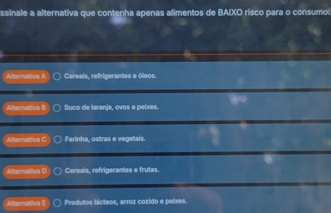 ssinale a alternativa que contenha apenas alimentos de BAIXO risco para o consumo:
Alternativa A Cereais, refrigerantes e óleos.
Alternativa B Suco de laranja, ovos e peixes.
Alternativa C Farinha, ostras e vegetais.
Alternativa D Cereais, refrigerantes e frutas.
Alternativa E Produtos lácteos, arroz cozido e peixes.