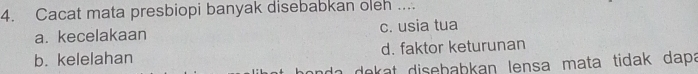 Cacat mata presbiopi banyak disebabkan oleh ....
a. kecelakaan c. usia tua
b. kelelahan d. faktor keturunan
ada dekat disebabkan lensa mata tidak dapa