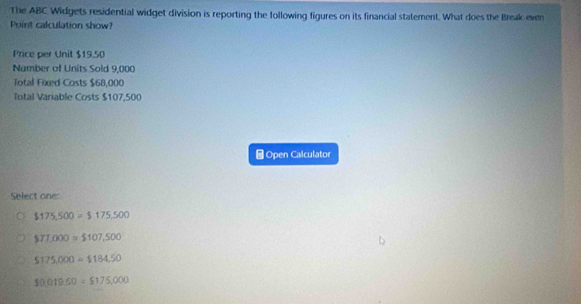 The ABC Widgets residential widget division is reporting the following figures on its financial statement. What does the Break even
Point calculation show?
Price per Unit $19.50
Number of Units Sold 9,000
Total Fixed Costs $68,000
Total Variable Costs $107,500
⊥Open Calculator
Select one:
$175,500=$175,500
$77,000=$107,500
S175,000=$184,50
10,019.60=$175,000