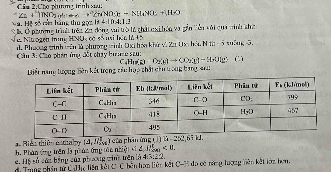 Cho phương trình sau:
Zn+HNO_3 (rắt loãng) Zn(NO_3)_2+NH_4NO_3+3H_2O
a. Hệ số cần bằng thu gọn là 4:10:4:1:3
b. Ở phương trình trên Zn đóng vai trò là chất oxi hóa và gắn liền với quá trình khử.
c. Nitrogen trong HNO_3 có số oxi hóa 1a+5.
d. Phương trình trên là phương trình Oxi hóa khử vì Zn Oxi hóa N từ +5 xuống -3.
Câu 3: Cho phản ứng đốt cháy butane sau:
C_4H_10(g)+O_2(g)to CO_2(g)+H_2O(g) (1)
Biết năng lượng liên kết trong các hợp chất cho trong bảng sau:
a. Biến thiên enthalpy (△ _rH_(298)^0) của phản 
b. Phản ứng trên là phản ứng tỏa nhiệt vì △ _rH_(298)^0<0.
c. Hệ số cân bằng của phương trình trên là 4:3:2:2.
d. Trong phân tử C_4H_10 liên kết C-C bền hơn liên kết C-H do có năng lượng liên kết lớn hơn.