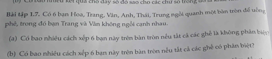 Có bảo nhiều kết qua cho đay số đó sao cho các chữ số trong đó là 1 
Bài tập 1.7. Có 6 bạn Hoa, Trang, Vân, Anh, Thái, Trung ngồi quanh một bàn tròn để uống 
phê, trong đó bạn Trang và Vân không ngồi cạnh nhau. 
(a) Có bao nhiêu cách xếp 6 bạn này trên bàn tròn nếu tắt cả các ghế là không phân biệt? 
(b) Có bao nhiêu cách xếp 6 bạn này trên bàn tròn nếu tắt cả các ghế có phân biệt?