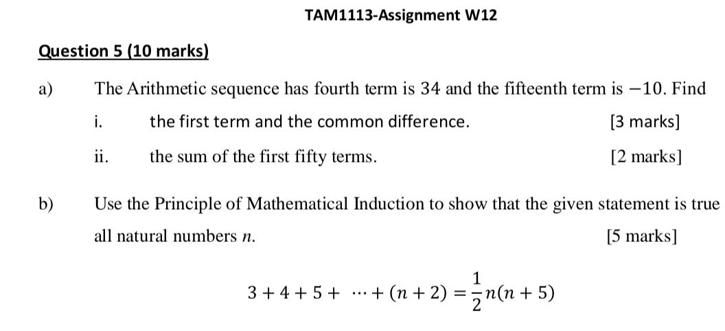 TAM1113-Assignment W12 
Question 5 (10 marks) 
a) The Arithmetic sequence has fourth term is 34 and the fifteenth term is −10. Find 
i the first term and the common difference. [3 marks] 
ii. the sum of the first fifty terms. [2 marks] 
b) Use the Principle of Mathematical Induction to show that the given statement is true 
all natural numbers n. [5 marks]
3+4+5+·s +(n+2)= 1/2 n(n+5)