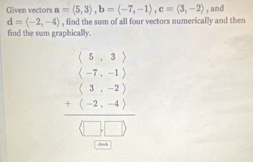 Given vectors a=langle 5,3rangle , b=langle -7,-1rangle , c=langle 3,-2rangle , and
d=langle -2,-4rangle , find the sum of all four vectors numerically and then
find the sum graphically.
beginarrayr beginpmatrix 5&3endpmatrix beginpmatrix 5&3endpmatrix  (5,-1) 5&-2endpmatrix 
check