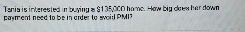 Tania is interested in buying a $135,000 home. How big does her down 
payment need to be in order to avoid PMI?