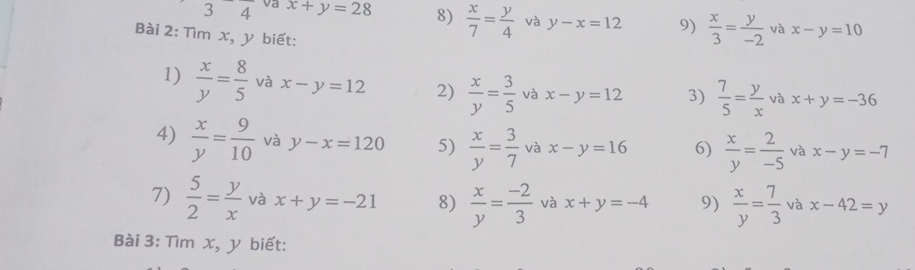 va x+y=28 8)  x/7 = y/4  và y-x=12 9)  x/3 = y/-2  và x-y=10
Bài 2: Tìm x, y biết: 
1)  x/y = 8/5  và x-y=12 2)  x/y = 3/5  và x-y=12 3)  7/5 = y/x  và x+y=-36
4)  x/y = 9/10  và y-x=120 5)  x/y = 3/7  và x-y=16 6)  x/y = 2/-5  và x-y=-7
7)  5/2 = y/x  và x+y=-21 8)  x/y = (-2)/3  và x+y=-4 9)  x/y = 7/3  và x-42=y
Bài 3: Tìm x, y biết: