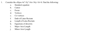 Consider the ellipse 4x^2+9y^2-16x+36y+16=0. Find the following: 
a. Standard equation 
b. Centen 
c. Focus 
d. Vertices 
e. Co-vertices 
£ Ends of Latas Rectum 
g. Length of Latus Rectam 
h. Equations of directrix 
i. Major Axis Length 
j. Minor Axis Length