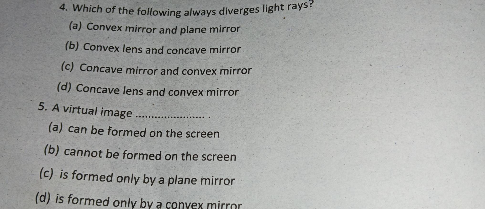 Which of the following always diverges light rays?
(a) Convex mirror and plane mirror
(b) Convex lens and concave mirror
(c) Concave mirror and convex mirror
(d) Concave lens and convex mirror
5. A virtual image_
(a) can be formed on the screen
(b) cannot be formed on the screen
(c) is formed only by a plane mirror
(d) is formed only by a convex mirror