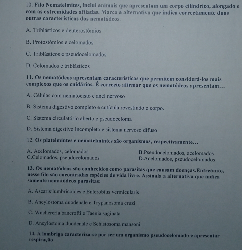 Filo Nematelmites, inclui animais que apresentam um corpo cilíndrico, alongado e
com as extremidades afiladas. Marca a alternativa que indica correctamente duas
outras características dos nematódeos.
A. Triblásticos e deuterostómios
B. Protostómios e celomados
C. Triblásticos e pseudocelomados
D. Celomados e triblásticos
11. Os nematódeos apresentam características que permitem considerá-los mais
complexos que os cnidários. É correcto afirmar que os nematódeos apresentam.
A. Células com nematocisto e anel nervoso
B. Sistema digestivo completo e cutícula revestindo o corpo.
C. Sistema circulatório aberto e pseudoceloma
D. Sistema digestivo incompleto e sistema nervoso difuso
12. Os platelmintes e nematelmintes são organismos, respectivamente…
A. Acelomados, celomados B.Pseudocelomados, acelomados
C.Celomados, pseudocelomados D.Acelomados, pseudocelomados
13. Os nematódeos são conhecidos como parasitas que causam doenças.Entretanto,
nesse filo são encontradas espécies de vida livre. Assinala a alternativa que indica
somente nematódeos parasitas:
A. Ascaris lumbricoides e Enterobius vermicularis
B. Ancylostoma duodenale e Trypanosoma cruzi
C. Wuchereria bancrofti e Taenia saginata
D. Ancylostoma duodenale e Schistosoma mansoni
14. A lombriga caracteriza-se por ser um organismo pseudocelomado e apresentar
respiração