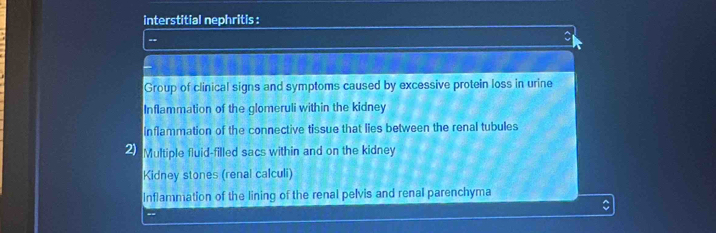 interstitial nephritis :
--
C
Group of clinical signs and symptoms caused by excessive protein loss in urine
Inflammation of the glomeruli within the kidney
Inflammation of the connective tissue that lies between the renal tubules
2) Multiple fluid-filled sacs within and on the kidney
Kidney stones (renal calculi)
Inflammation of the lining of the renal pelvis and renal parenchyma
C
--