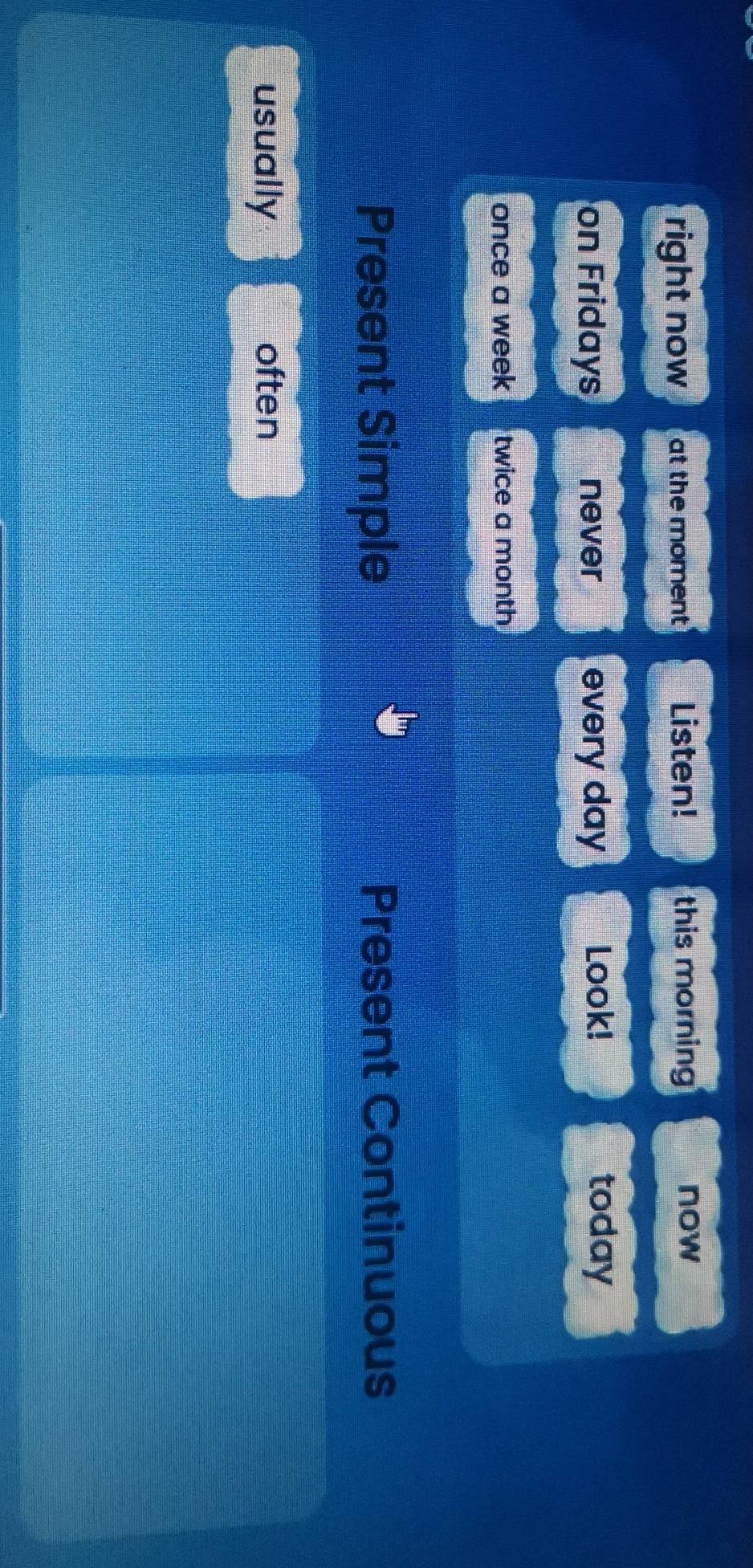right now at the moment Listen! this morning 
now 
on Fridays never every day Look! today 
once a week twice a month 
Present Simple Present Continuous 
usually often