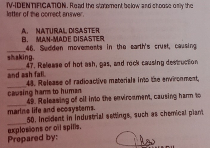 IV-IDENTIFICATION. Read the statement below and choose only the
letter of the correct answer.
A. NATURAL DISASTER
B. MAN-MADE DISASTER
_46. Sudden movements in the earth's crust, causing
shaking.
_
47. Release of hot ash, gas, and rock causing destruction
and ash fall.
_48. Release of radioactive materials into the environment,
causing harm to human
_
49. Releasing of oil into the environment, causing harm to
marine life and ecosystems.
_
50. Incident in industrial settings, such as chemical plant
explosions or oil spills.
Prepared by: