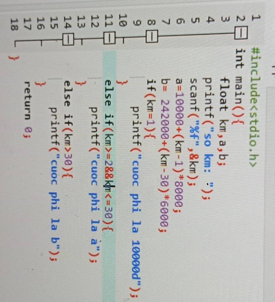 1 #include
2 int main() 
3 float km,a,b; 
4 printf("so km: "); 
5 scanf("%f",& km); 
6
a=10000+(km-1)^!=  8000; 
7
b=242000+(km-30)^*6000; 
8 
1 f(km=1)
9 printf("cuoc phi la 10000d^(.'))
10 
11 else if (km>=28.8km
12 printf("cuoc phi la à"); 
13 
14 else if (km>30)
15 printf("cuoc phi la b"); 
16 
17 return 0; 
18 