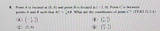 Point A is located at (8,6) and point B is located at (-3,0) Point C is between
points A and B such that AC= 1/4 AB.What are the coordinates of point C? (TEKS G.2.A)
A (- 1/4 , 3/2 )
B beginpmatrix 5&5, 3/2 endpmatrix
C (5,6)
D ( 21/4 , 9/2 )