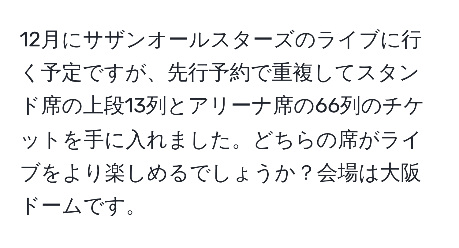 12月にサザンオールスターズのライブに行く予定ですが、先行予約で重複してスタンド席の上段13列とアリーナ席の66列のチケットを手に入れました。どちらの席がライブをより楽しめるでしょうか？会場は大阪ドームです。