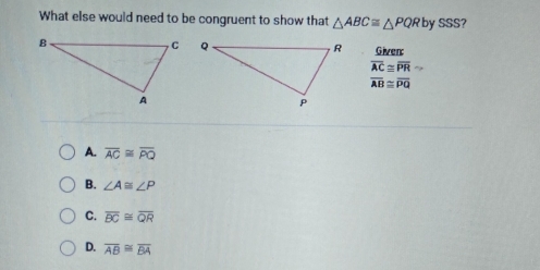 What else would need to be congruent to show that △ ABC≌ △ PQR by s 65° ?
Given
overline AC≌ overline PR
overline AB≌ overline PQ
A. overline AC≌ overline PQ
B. ∠ A≌ ∠ P
C. overline BC≌ overline QR
D. overline AB≌ overline BA